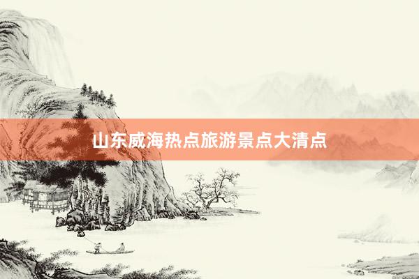 山东威海热点旅游景点大清点