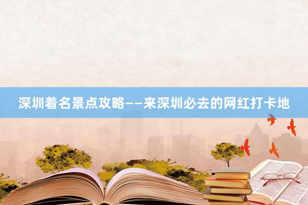 深圳着名景点攻略——来深圳必去的网红打卡地