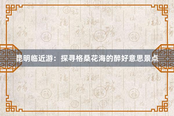 昆明临近游：探寻格桑花海的醉好意思景点