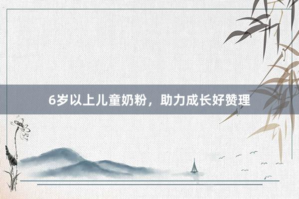 6岁以上儿童奶粉，助力成长好赞理