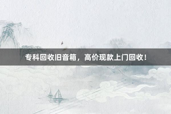 专科回收旧音箱，高价现款上门回收！