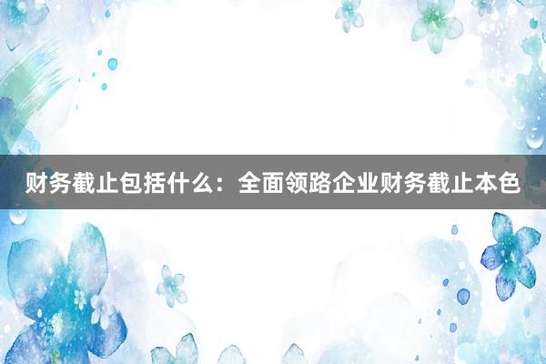 财务截止包括什么：全面领路企业财务截止本色