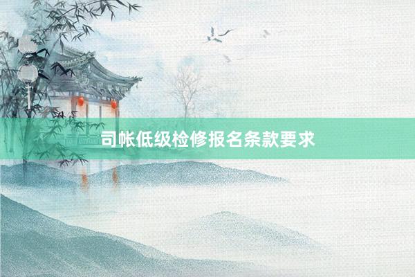 司帐低级检修报名条款要求