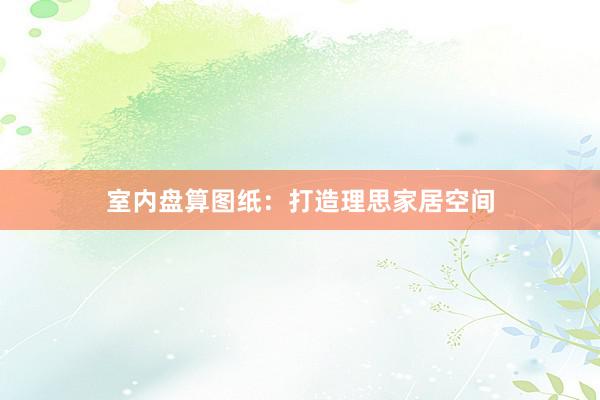 室内盘算图纸：打造理思家居空间