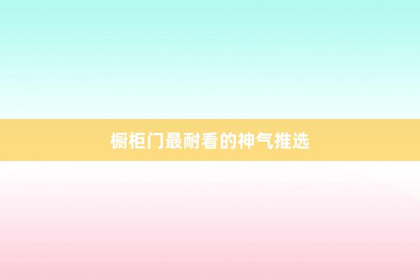 橱柜门最耐看的神气推选